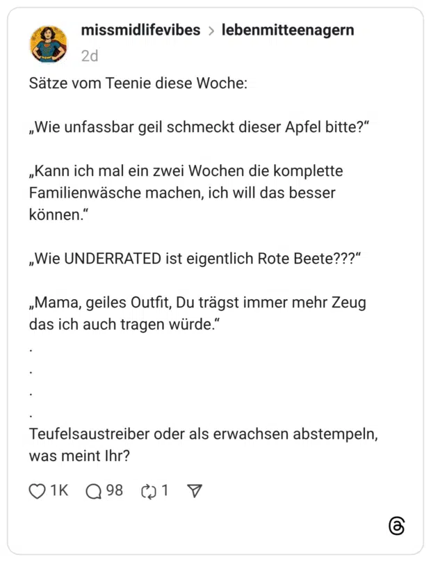 Sätze vom Teenie diese Woche: „Wie unfassbar geil schmeckt dieser Apfel bitte?" „Kann ich mal ein zwei Wochen die komplette Familienwäsche machen, ich will das besser können." „Wie UNDERRATED ist eigentlich Rote Beete???" „Mama, geiles Outfit, Du trägst immer mehr Zeug das ich auch tragen würde." Teufelsaustreiber oder als erwachsen abstempeln, was meint Ihr?