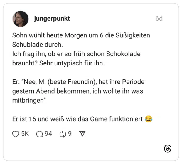 Sohn wühlt heute Morgen um 6 die Süßigkeiten Schublade durch. Ich frag ihn, ob er so früh schon Schokolade braucht? Sehr untypisch für ihn. Er: "Nee, M. (beste Freundin), hat ihre Periode gestern Abend bekommen, ich wollte ihr was mitbringen" Er ist 16 und weiß wie das Game funktioniert