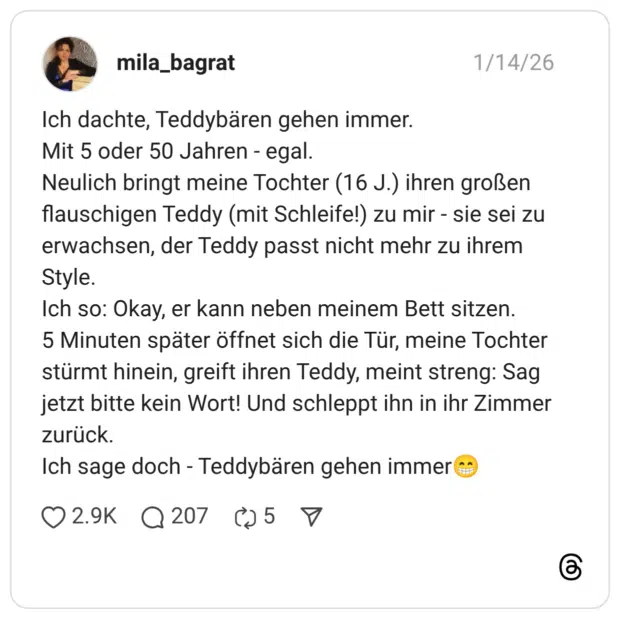Ich dachte, Teddybären gehen immer. Mit 5 oder 50 Jahren - egal. Neulich bringt meine Tochter (16 J.) ihren großen flauschigen Teddy (mit Schleife!) zu mir - sie sei zu erwachsen, der Teddy passt nicht mehr zu ihrem Style. Ich so: Okay, er kann neben meinem Bett sitzen. 5 Minuten später öffnet sich die Tür, meine Tochter stürmt hinein, greift ihren Teddy, meint streng: Sag jetzt bitte kein Wort! Und schleppt ihn in ihr Zimmer zurück. Ich sage doch - Teddybären gehen immer