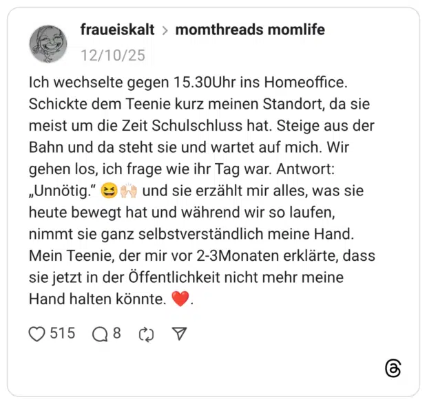 Ich wechselte gegen 15.30Uhr ins Homeoffice. Schickte dem Teenie kurz meinen Standort, da sie meist um die Zeit Schulschluss hat. Steige aus der Bahn und da steht sie und wartet auf mich. Wir gehen los, ich frage wie ihr Tag war. Antwort: „Unnötig." & "*" und sie erzählt mir alles, was sie heute bewegt hat und während wir so laufen, nimmt sie ganz selbstverständlich meine Hand. Mein Teenie, der mir vor 2-3Monaten erklärte, dass sie jetzt in der Öffentlichkeit nicht mehr meine Hand halten könnte.