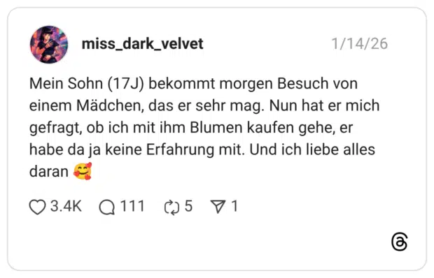 Mein Sohn (17J) bekommt morgen Besuch von einem Mädchen, das er sehr mag. Nun hat er mich gefragt, ob ich mit ihm Blumen kaufen gehe, er habe da ja keine Erfahrung mit. Und ich liebe alles daran