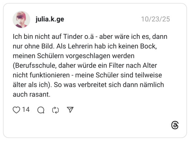 Ich bin nicht auf Tinder o.ä - aber wäre ich es, dann nur ohne Bild. Als Lehrerin hab ich keinen Bock, meinen Schülern vorgeschlagen werden (Berufsschule, daher würde ein Filter nach Alter nicht funktionieren - meine Schüler sind teilweise älter als ich). So was verbreitet sich dann nämlich auch rasant.