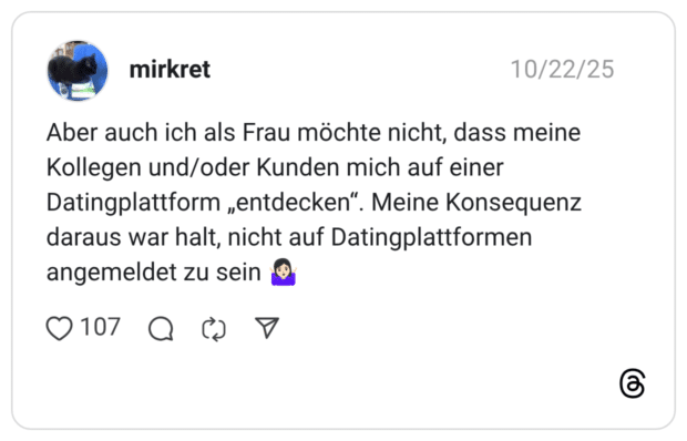 Aber auch ich als Frau möchte nicht, dass meine Kollegen und/oder Kunden mich auf einer Datingplattform „entdecken“. Meine Konsequenz daraus war halt, nicht auf Datingplattformen angemeldet zu sein 🤷🏻‍♀️