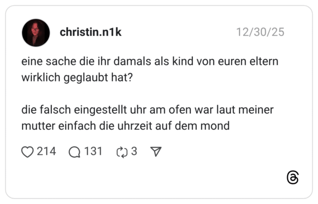 eine sache die ihr damals als kind von euren eltern wirklich geglaubt hat? die falsch eingestellt uhr am ofen war laut meiner mutter einfach die uhrzeit auf dem mond