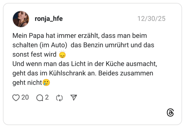 Mein Papa hat immer erzählt, dass man beim schalten (im Auto) das Benzin umrührt und das sonst fest wird Und wenn man das Licht in der Küche ausmacht, geht das im Kühlschrank an. Beides zusammen geht nicht