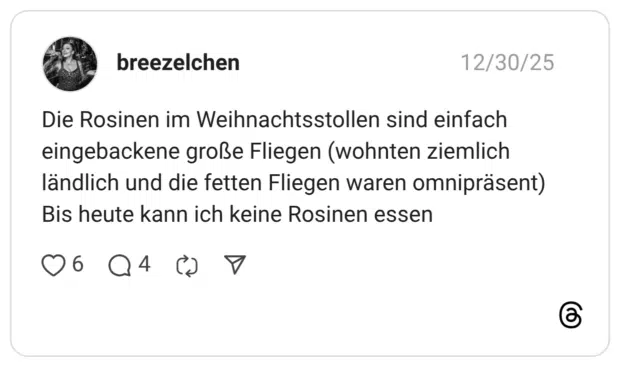 Die Rosinen im Weihnachtsstollen sind einfach eingebackene große Fliegen (wohnten ziemlich ländlich und die fetten Fliegen waren omnipräsent) Bis heute kann ich keine Rosinen essen
