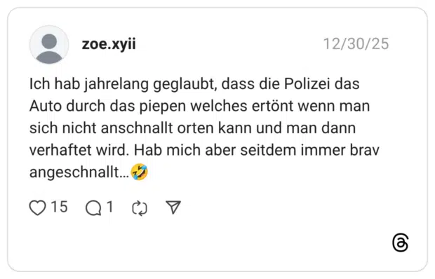 Ich hab jahrelang geglaubt, dass die Polizei das Auto durch das piepen welches ertönt wenn man sich nicht anschnallt orten kann und man dann verhaftet wird. Hab mich aber seitdem immer brav angeschnallt...