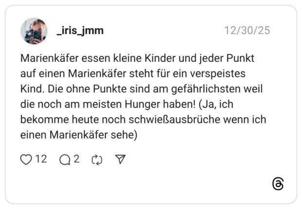 Marienkäfer essen kleine Kinder und jeder Punkt auf einen Marienkäfer steht für ein verspeistes Kind. Die ohne Punkte sind am gefährlichsten weil die noch am meisten Hunger haben! (Ja, ich bekomme heute noch schwießausbrüche wenn ich einen Marienkäfer sehe)