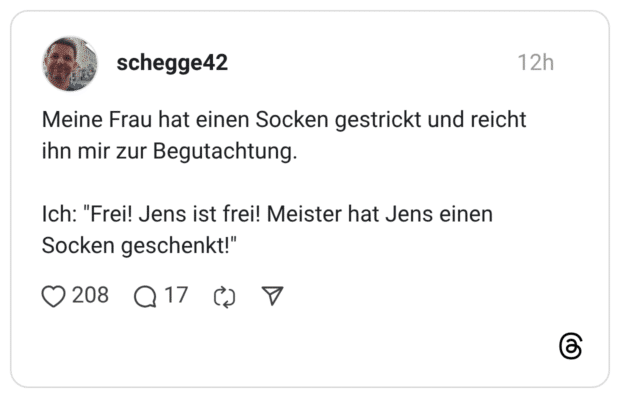 Meine Frau hat einen Socken gestrickt und reicht ihn mir zur Begutachtung. Ich: "Frei! Jens ist frei! Meister hat Jens einen Socken geschenkt!"