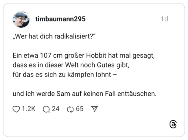 „Wer hat dich radikalisiert?" Ein etwa 107 cm großer Hobbit hat mal gesagt, dass es in dieser Welt noch Gutes gibt, für das es sich zu kämpfen lohnt - und ich werde Sam auf keinen Fall enttäuschen.