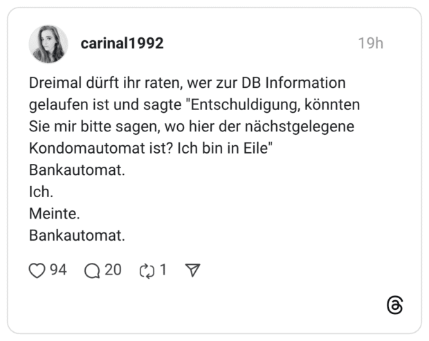 Dreimal dürft ihr raten, wer zur DB Information gelaufen ist und sagte "Entschuldigung, könnten Sie mir bitte sagen, wo hier der nächstgelegene Kondomautomat ist? Ich bin in Eile" Bankautomat. Ich. Meinte. Bankautomat.