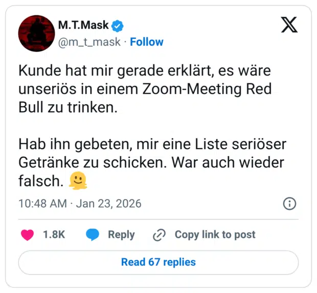 Kunde hat mir gerade erklärt, es wäre unseriös in einem Zoom-Meeting Red Bull zu trinken. Hab ihn gebeten, mir eine Liste seriöser Getränke zu schicken. War auch wieder falsch. 🫠