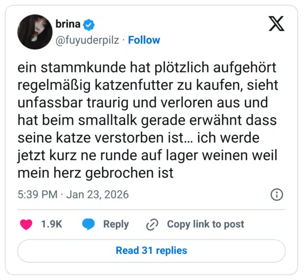 ein stammkunde hat plötzlich aufgehört regelmäßig katzenfutter zu kaufen, sieht unfassbar traurig und verloren aus und hat beim smalltalk gerade erwähnt dass seine katze verstorben ist… ich werde jetzt kurz ne runde auf lager weinen weil mein herz gebrochen ist
