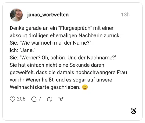 Denke gerade an ein "Flurgespräch" mit einer absolut drolligen ehemaligen Nachbarin zurück. Sie: "Wie war noch mal der Name?" Ich: "Jana." Sie: "Werner? Oh, schön. Und der Nachname?" Sie hat einfach nicht eine Sekunde daran gezweifelt, dass die damals hochschwangere Frau vor ihr Wener heißt, und es sogar auf unsere Weihnachtskarte geschrieben. 😃