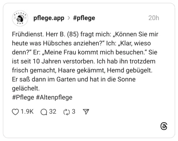 Frühdienst. Herr B. (85) fragt mich: „Können Sie mir heute was Hübsches anziehen?“ Ich: „Klar, wieso denn?“ Er: „Meine Frau kommt mich besuchen.“ Sie ist seit 10 Jahren verstorben. Ich hab ihn trotzdem frisch gemacht, Haare gekämmt, Hemd gebügelt. Er saß dann im Garten und hat in die Sonne gelächelt. #Pflege #Altenpflege