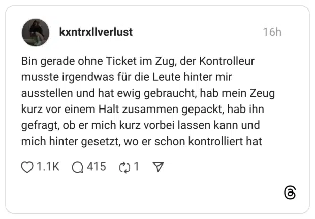 Bin gerade ohne Ticket im Zug, der Kontrolleur musste irgendwas für die Leute hinter mir ausstellen und hat ewig gebraucht, hab mein Zeug kurz vor einem Halt zusammen gepackt, hab ihn gefragt, ob er mich kurz vorbei lassen kann und mich hinter gesetzt, wo er schon kontrolliert hat