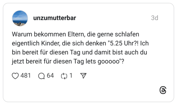 Warum bekommen Eltern, die gerne schlafen eigentlich Kinder, die sich denken "5.25 Uhr?! Ich bin bereit für diesen Tag und damit bist auch du jetzt bereit für diesen Tag lets gooooo"?