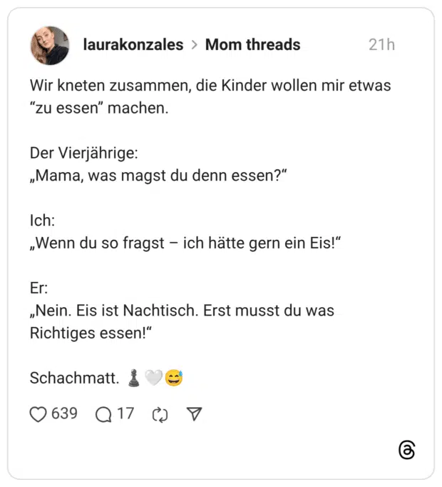Wir kneten zusammen, die Kinder wollen mir etwas "zu essen" machen. Der Vierjährige: „Mama, was magst du denn essen?" Ich: „Wenn du so fragst - ich hätte gern ein Eis!" Er: „Nein. Eis ist Nachtisch. Erst musst du was Richtiges essen!" Schachmatt.