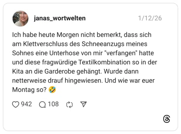 Ich habe heute Morgen nicht bemerkt, dass sich am Klettverschluss des Schneeanzugs meines Sohnes eine Unterhose von mir "verfangen" hatte und diese fragwürdige Textilkombination so in der Kita an die Garderobe gehängt. Wurde dann netterweise drauf hingewiesen. Und wie war euer Montag so?