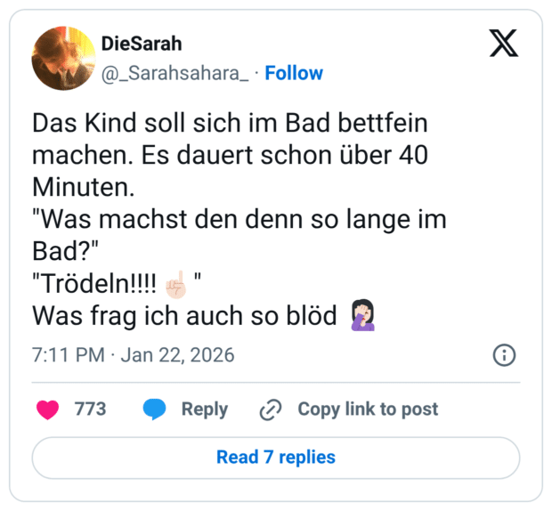 Das Kind soll sich im Bad bettfein machen. Es dauert schon über 40 Minuten. "Was machst den denn so lange im Bad?" "Trödeln!!!! Was frag ich auch so blöd