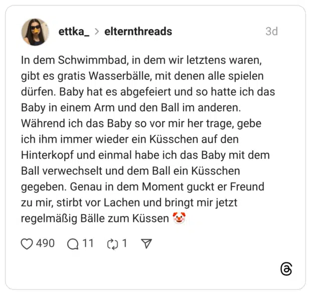 In dem Schwimmbad, in dem wir letztens waren, gibt es gratis Wasserbälle, mit denen alle spielen dürfen. Baby hat es abgefeiert und so hatte ich das Baby in einem Arm und den Ball im anderen. Während ich das Baby so vor mir her trage, gebe ich ihm immer wieder ein Küsschen auf den Hinterkopf und einmal habe ich das Baby mit dem Ball verwechselt und dem Ball ein Küsschen gegeben. Genau in dem Moment guckt er Freund zu mir, stirbt vor Lachen und bringt mir jetzt regelmäßig Bälle zum Küssen