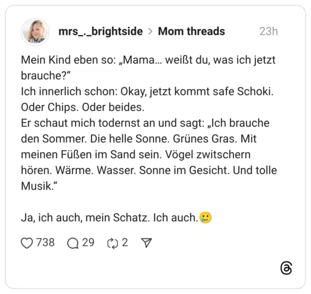 Mein Kind eben so: „Mama... weißt du, was ich jetzt brauche?" Ich innerlich schon: Okay, jetzt kommt safe Schoki. Oder Chips. Oder beides. Er schaut mich todernst an und sagt: „Ich brauche den Sommer. Die helle Sonne. Grünes Gras. Mit meinen Füßen im Sand sein. Vögel zwitschern hören. Wärme. Wasser. Sonne im Gesicht. Und tolle Musik." Ja, ich auch, mein Schatz. Ich auch.