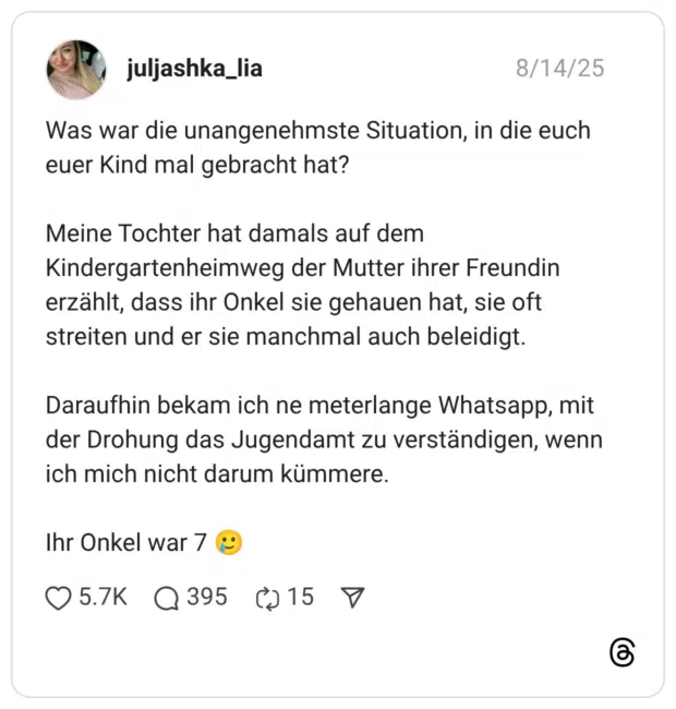 Was war die unangenehmste Situation, in die euch euer Kind mal gebracht hat? Meine Tochter hat damals auf dem Kindergartenheimweg der Mutter ihrer Freundin erzählt, dass ihr Onkel sie gehauen hat, sie oft streiten und er sie manchmal auch beleidigt. Daraufhin bekam ich ne meterlange Whatsapp, mit der Drohung das Jugendamt zu verständigen, wenn ich mich nicht darum kümmere. Ihr Onkel war 7