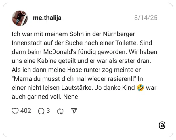 Ich war mit meinem Sohn in der Nürnberger Innenstadt auf der Suche nach einer Toilette. Sind dann beim McDonald's fündig geworden. Wir haben uns eine Kabine geteilt und er war als erster dran. Als ich dann meine Hose runter zog meinte er "Mama du musst dich mal wieder rasieren!!" In einer nicht leisen Lautstärke. Jo danke Kind 5 war auch gar ned voll. Nene