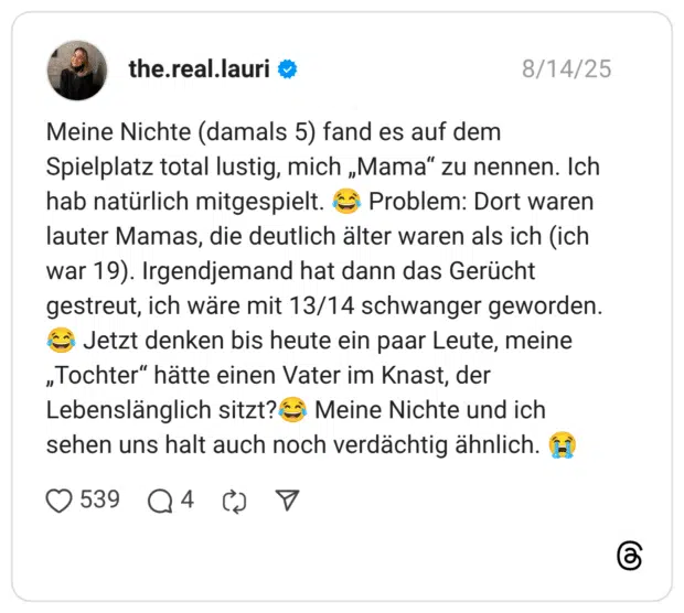 Meine Nichte (damals 5) fand es auf dem Spielplatz total lustig, mich „Mama" zu nennen. Ich hab natürlich mitgespielt. ( Problem: Dort waren lauter Mamas, die deutlich älter waren als ich (ich war 19). Irgendjemand hat dann das Gerücht gestreut, ich wäre mit 13/14 schwanger geworden. (• Jetzt denken bis heute ein paar Leute, meine „Tochter" hätte einen Vater im Knast, der Lebenslänglich sitzt?( Meine Nichte und ich sehen uns halt auch noch verdächtig ähnlich.