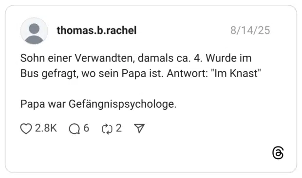 Sohn einer Verwandten, damals ca. 4. Wurde im Bus gefragt, wo sein Papa ist. Antwort: "Im Knast" Papa war Gefängnispsychologe.
