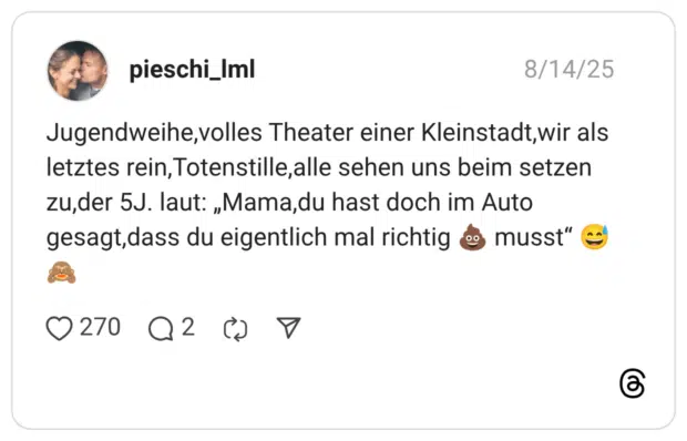 Jugendweihe,volles Theater einer Kleinstadt,wir als letztes rein, Totenstille, alle sehen uns beim setzen zu,der 5J. laut: „Mama, du hast doch im Auto gesagt,dass du eigentlich mal richtig