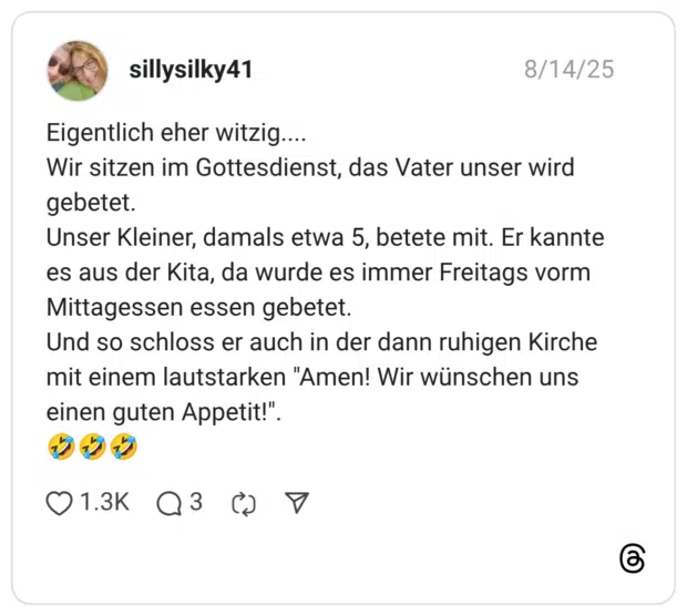 Eigentlich eher witzig.... Wir sitzen im Gottesdienst, das Vater unser wird gebetet. Unser Kleiner, damals etwa 5, betete mit. Er kannte es aus der Kita, da wurde es immer Freitags vorm Mittagessen essen gebetet. Und so schloss er auch in der dann ruhigen Kirche mit einem lautstarken "Amen! Wir wünschen uns einen guten Appetit!"