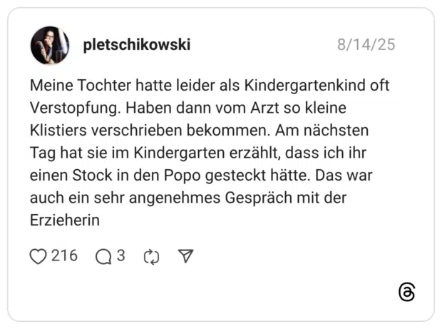 Meine Tochter hatte leider als Kindergartenkind oft Verstopfung. Haben dann vom Arzt so kleine Klistiers verschrieben bekommen. Am nächsten Tag hat sie im Kindergarten erzählt, dass ich ihr einen Stock in den Popo gesteckt hätte. Das war auch ein sehr angenehmes Gespräch mit der Erzieherin