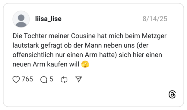 Die Tochter meiner Cousine hat mich beim Metzger lautstark gefragt ob der Mann neben uns (der offensichtlich nur einen Arm hatte) sich hier einen neuen Arm kaufen will