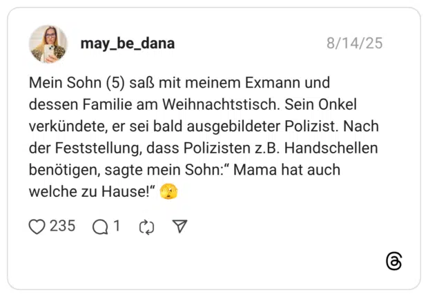 Mein Sohn (5) saß mit meinem Exmann und dessen Familie am Weihnachtstisch. Sein Onkel verkündete, er sei bald ausgebildeter Polizist. Nach der Feststellung, dass Polizisten z.B. Handschellen benötigen, sagte mein Sohn:" Mama hat auch welche zu Hause!
