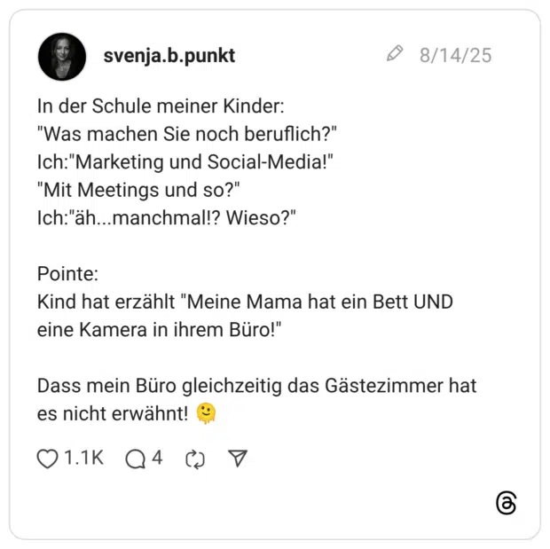 In der Schule meiner Kinder: "Was machen Sie noch beruflich?" Ich: "Marketing und Social-Media!" "Mit Meetings und so?" Ich:"äh..manchmal!? Wieso?" Pointe: Kind hat erzählt "Meine Mama hat ein Bett UND eine Kamera in ihrem Büro!" Dass mein Büro gleichzeitig das Gästezimmer hat es nicht erwähnt! "