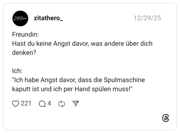 Freundin: Hast du keine Angst davor, was andere über dich denken? Ich: "Ich habe Angst davor, dass die Spulmaschine kaputt ist und ich per Hand spülen muss!"