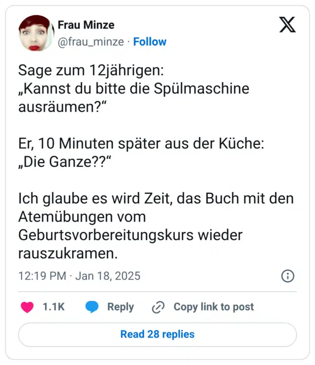 Sage zum 12jährigen: „Kannst du bitte die Spülmaschine ausräumen?“ Er, 10 Minuten später aus der Küche: „Die Ganze??“ Ich glaube es wird Zeit, das Buch mit den Atemübungen vom Geburtsvorbereitungskurs wieder rauszukramen.
