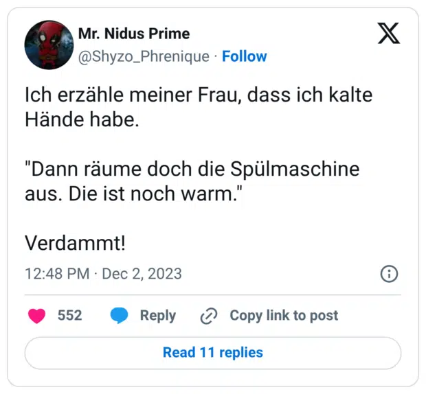 Ich erzähle meiner Frau, dass ich kalte Hände habe. "Dann räume doch die Spülmaschine aus. Die ist noch warm." Verdammt!