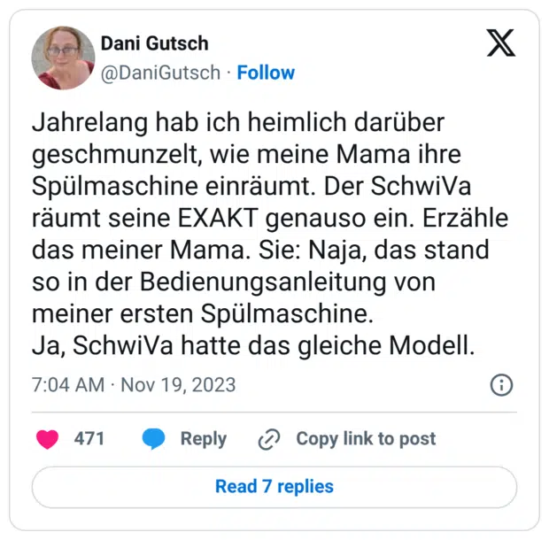 Jahrelang hab ich heimlich darüber geschmunzelt, wie meine Mama ihre Spülmaschine einräumt. Der SchwiVa räumt seine EXAKT genauso ein. Erzähle das meiner Mama. Sie: Naja, das stand so in der Bedienungsanleitung von meiner ersten Spülmaschine. Ja, SchwiVa hatte das gleiche Modell.