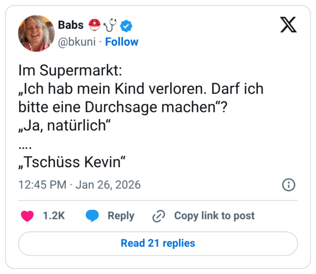 Im Supermarkt: „Ich hab mein Kind verloren. Darf ich bitte eine Durchsage machen"? „Ja, natürlich" .... „Tschüss Kevin"