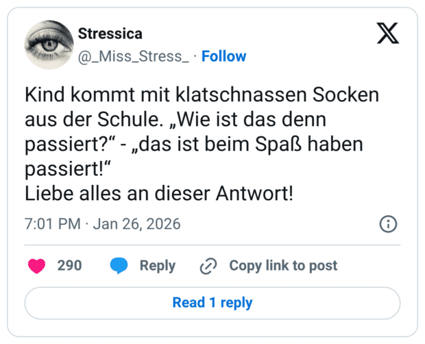 Kind kommt mit klatschnassen Socken aus der Schule. „Wie ist das denn passiert?" - „das ist beim Spaß haben passiert!" Liebe alles an dieser Antwort!