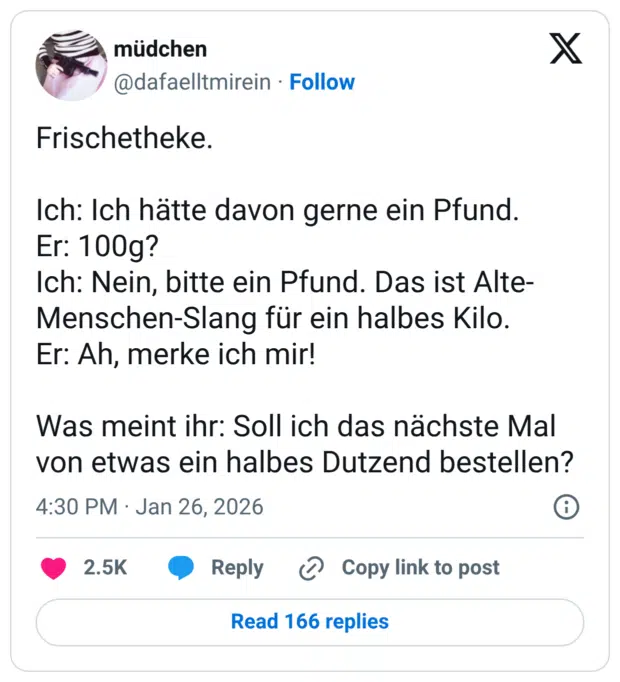 Frischetheke. Ich: Ich hätte davon gerne ein Pfund. Er: 100g? Ich: Nein, bitte ein Pfund. Das ist Alte- Menschen-Slang für ein halbes Kilo. Er: Ah, merke ich mir! Was meint ihr: Soll ich das nächste Mal von etwas ein halbes Dutzend bestellen?