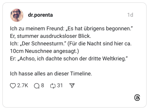 Ich zu meinem Freund: „Es hat übrigens begonnen." Er, stummer ausdrucksloser Blick. Ich: „Der Schneesturm." (Für die Nacht sind hier ca. 10cm Neuschnee angesagt.) Er: „Achso, ich dachte schon der dritte Weltkrieg." Ich hasse alles an dieser Timeline.