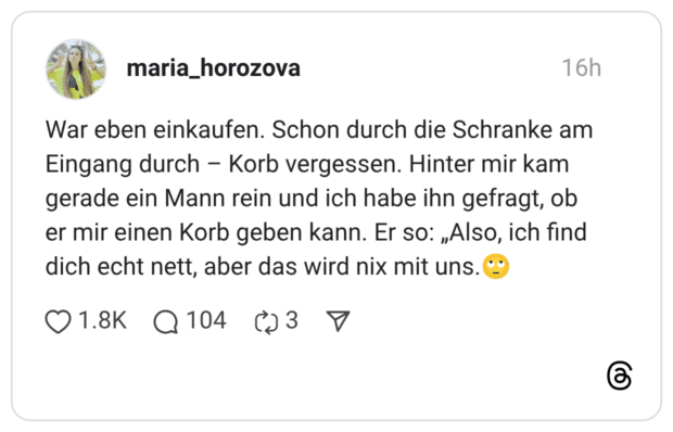 War eben einkaufen. Schon durch die Schranke am Eingang durch - Korb vergessen. Hinter mir kam gerade ein Mann rein und ich habe ihn gefragt, ob er mir einen Korb geben kann. Er so: „Also, ich find dich echt nett, aber das wird nix mit uns.