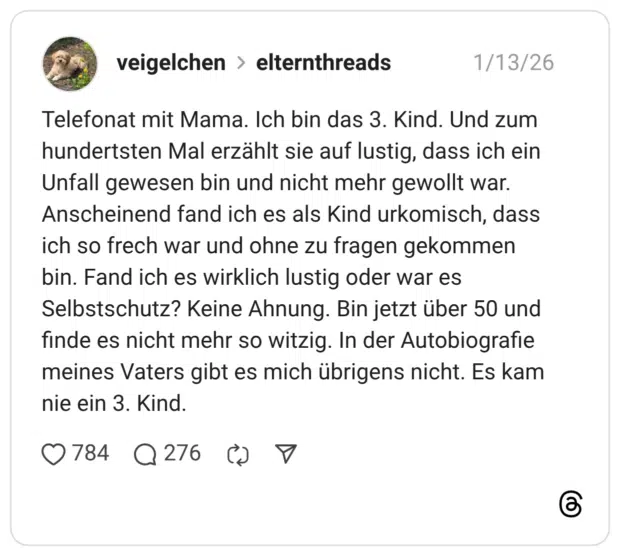 Telefonat mit Mama. Ich bin das 3. Kind. Und zum hundertsten Mal erzählt sie auf lustig, dass ich ein Unfall gewesen bin und nicht mehr gewollt war. Anscheinend fand ich es als Kind urkomisch, dass ich so frech war und ohne zu fragen gekommen bin. Fand ich es wirklich lustig oder war es Selbstschutz? Keine Ahnung. Bin jetzt über 50 und finde es nicht mehr so witzig. In der Autobiografie meines Vaters gibt es mich übrigens nicht. Es kam nie ein 3. Kind.