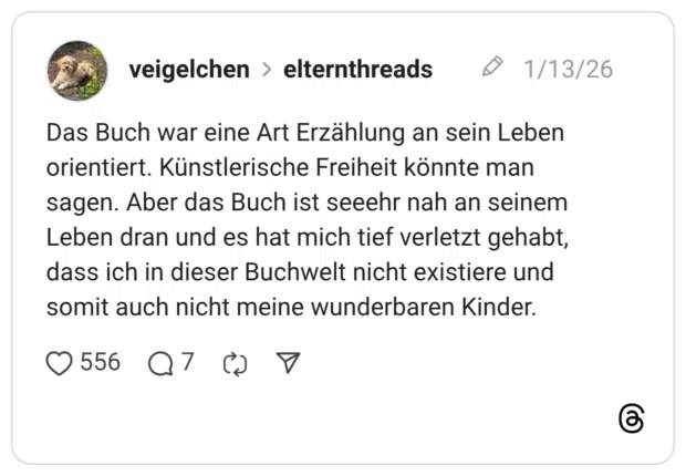 Das Buch war eine Art Erzählung an sein Leben orientiert. Künstlerische Freiheit könnte man sagen. Aber das Buch ist seeehr nah an seinem Leben dran und es hat mich tief verletzt gehabt, dass ich in dieser Buchwelt nicht existiere und somit auch nicht meine wunderbaren Kinder.