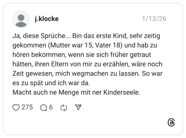 Ja, diese Sprüche... Bin das erste Kind, sehr zeitig gekommen (Mutter war 15, Vater 18) und hab zu hören bekommen, wenn sie sich früher getraut hätten, ihren Eltern von mir zu erzählen, wäre noch Zeit gewesen, mich wegmachen zu lassen. So war es zu spät und ich war da. Macht auch ne Menge mit ner Kinderseele.