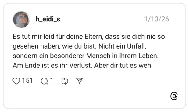 Es tut mir leid für deine Eltern, dass sie dich nie so gesehen haben, wie du bist. Nicht ein Unfall, sondern ein besonderer Mensch in ihrem Leben. Am Ende ist es ihr Verlust. Aber dir tut es weh.