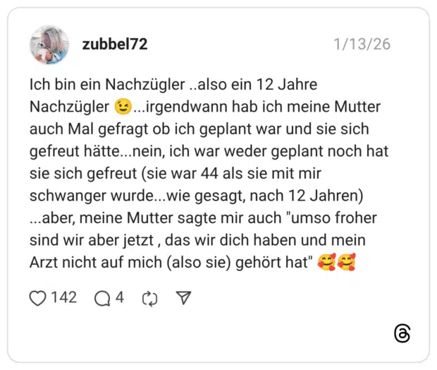 Ich bin ein Nachzügler ..also ein 12 Jahre Nachzügler 😉...irgendwann hab ich meine Mutter auch Mal gefragt ob ich geplant war und sie sich gefreut hätte...nein, ich war weder geplant noch hat sie sich gefreut (sie war 44 als sie mit mir schwanger wurde...wie gesagt, nach 12 Jahren) ...aber, meine Mutter sagte mir auch "umso froher sind wir aber jetzt , das wir dich haben und mein Arzt nicht auf mich (also sie) gehört hat" 🥰🥰